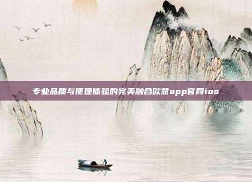 专业品质与便捷体验的完美融合欧意app官网ios