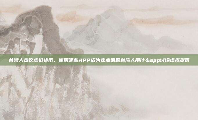 台湾人热议虚拟货币，使用哪些APP成为焦点话题台湾人用什么app讨论虚拟货币