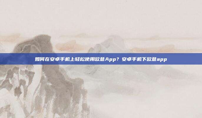 如何在安卓手机上轻松使用欧意App？安卓手机下欧意app