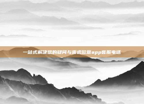 一站式解决您的疑问与需求欧意app客服电话