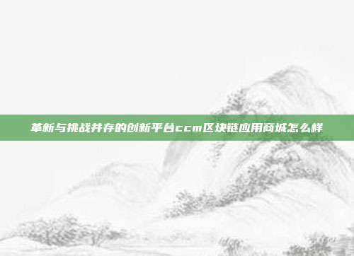 革新与挑战并存的创新平台ccm区块链应用商城怎么样