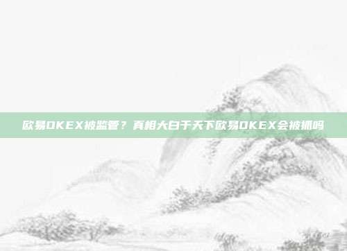 欧易OKEX被监管？真相大白于天下欧易OKEX会被抓吗