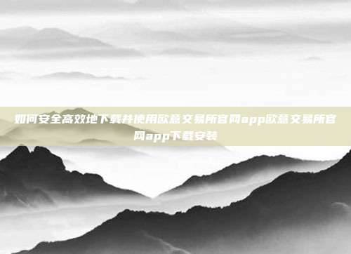 如何安全高效地下载并使用欧意交易所官网app欧意交易所官网app下载安装