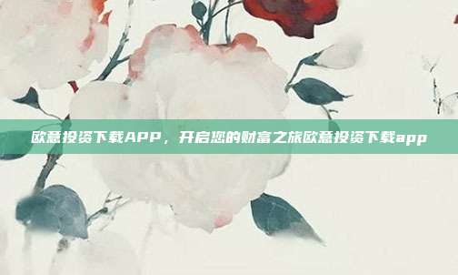 欧意投资下载APP，开启您的财富之旅欧意投资下载app