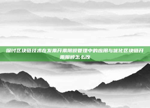 探讨区块链技术在发票开票限额管理中的应用与优化区块链开票限额怎么改