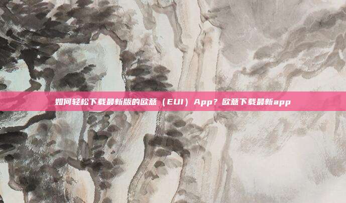 如何轻松下载最新版的欧意（EUI）App？欧意下载最新app