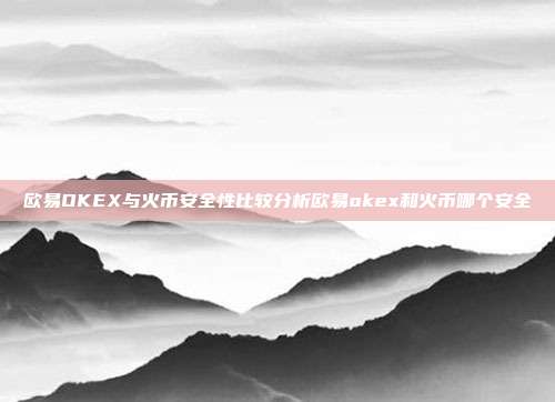 欧易OKEX与火币安全性比较分析欧易okex和火币哪个安全