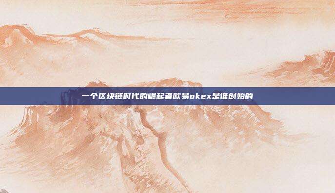 一个区块链时代的崛起者欧易okex是谁创始的