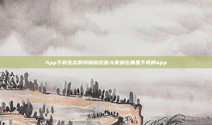 App下载生态异同探析欧意大家都在哪里下载的app