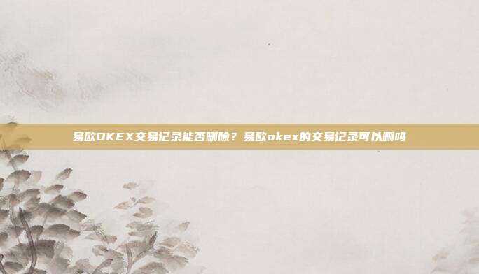 易欧OKEX交易记录能否删除？易欧okex的交易记录可以删吗