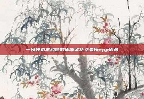 一场技术与监管的博弈欧意交易所app清退